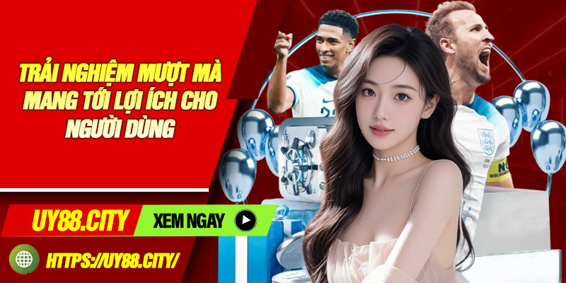 Trải Nghiệm Mượt Mà Mang Tới Lợi Ích Cho Người Dùng